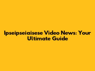 Ipseipseiaisese Video News: Your Ultimate Guide