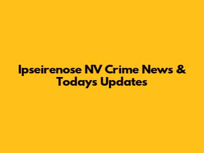 Ipseirenose NV Crime News & Today's Updates