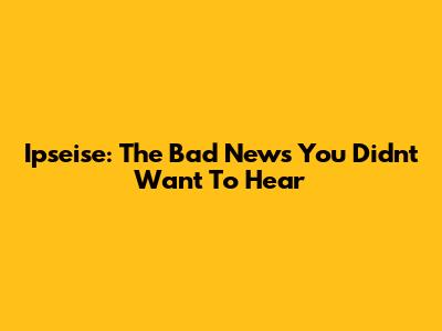 Ipseise: The Bad News You Didn't Want To Hear