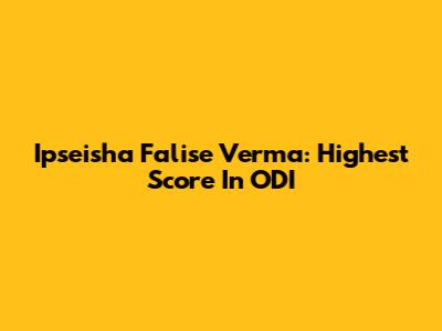 Ipseisha Falise Verma: Highest Score In ODI