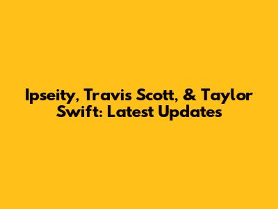 Ipseity, Travis Scott, & Taylor Swift: Latest Updates