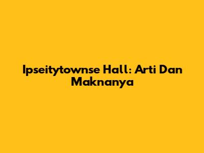 Ipseitytownse Hall: Arti Dan Maknanya
