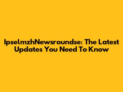 IpselmzhNewsroundse: The Latest Updates You Need To Know