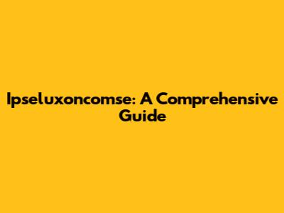 Ipseluxoncomse: A Comprehensive Guide