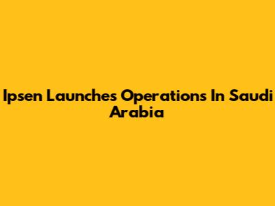 Ipsen Launches Operations In Saudi Arabia