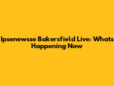 Ipsenewsse Bakersfield Live: What's Happening Now