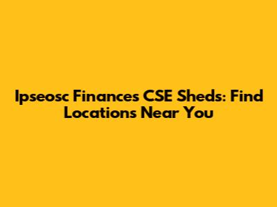 Ipseosc Finances CSE Sheds: Find Locations Near You