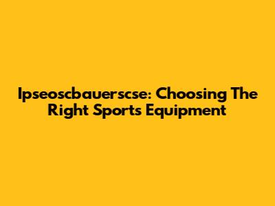 Ipseoscbauerscse: Choosing The Right Sports Equipment