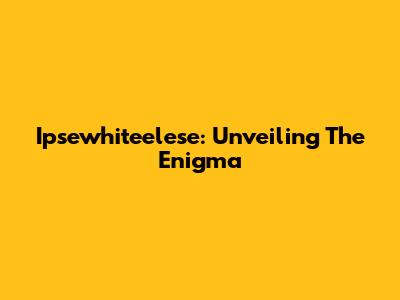 Ipsewhiteelese: Unveiling The Enigma