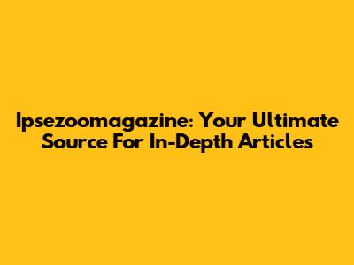Ipsezoomagazine: Your Ultimate Source For In-Depth Articles