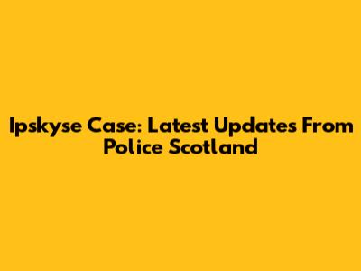 Ipskyse Case: Latest Updates From Police Scotland