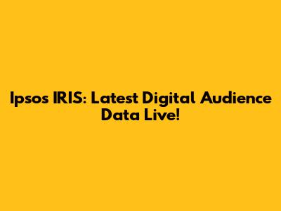 Ipsos IRIS: Latest Digital Audience Data Live!