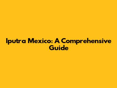 Iputra Mexico: A Comprehensive Guide