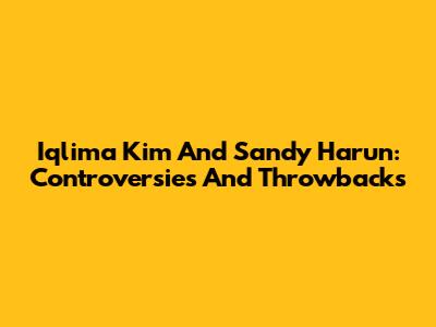 Iqlima Kim And Sandy Harun: Controversies And Throwbacks