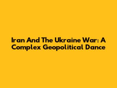 Iran And The Ukraine War: A Complex Geopolitical Dance
