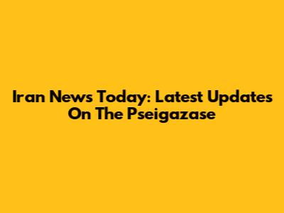 Iran News Today: Latest Updates On The Pseigazase