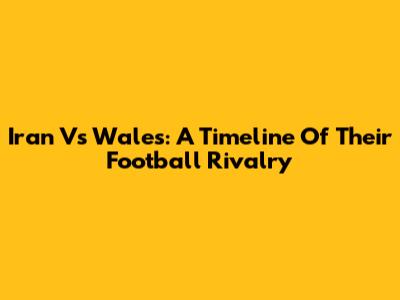 Iran Vs Wales: A Timeline Of Their Football Rivalry