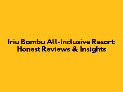 Iriu Bambu All-Inclusive Resort: Honest Reviews & Insights