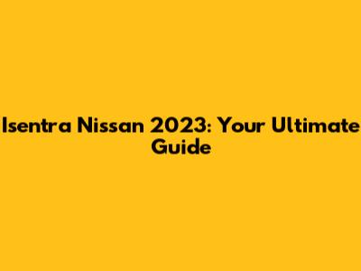 Isentra Nissan 2023: Your Ultimate Guide