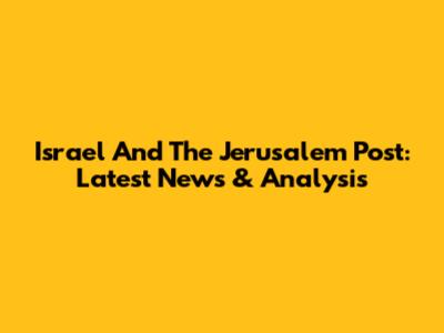 Israel And The Jerusalem Post: Latest News & Analysis