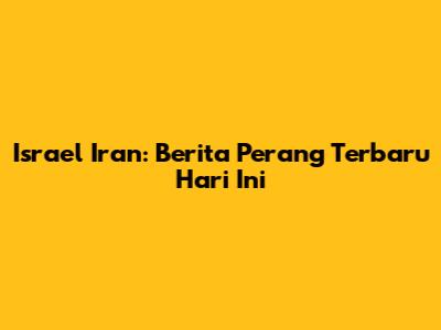 Israel Iran: Berita Perang Terbaru Hari Ini