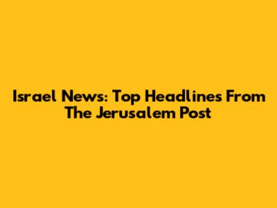 Israel News: Top Headlines From The Jerusalem Post