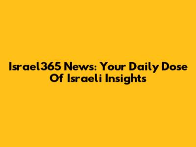 Israel365 News: Your Daily Dose Of Israeli Insights
