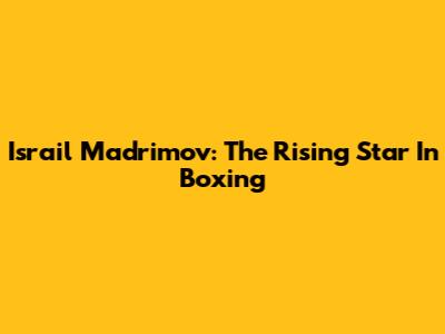 Israil Madrimov: The Rising Star In Boxing