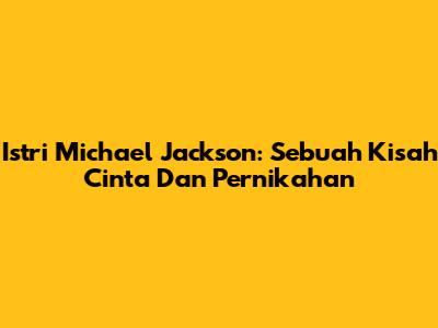Istri Michael Jackson: Sebuah Kisah Cinta Dan Pernikahan
