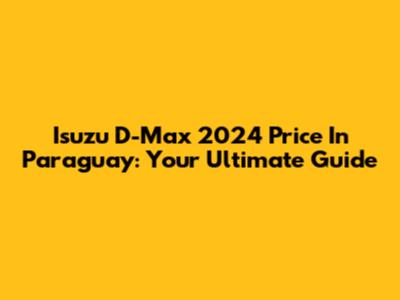 Isuzu D-Max 2024 Price In Paraguay: Your Ultimate Guide
