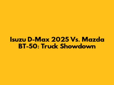 Isuzu D-Max 2025 Vs. Mazda BT-50: Truck Showdown