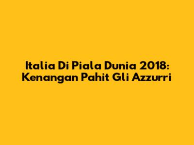 Italia Di Piala Dunia 2018: Kenangan Pahit Gli Azzurri