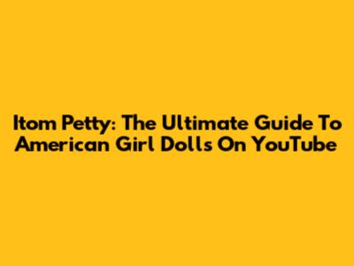 Itom Petty: The Ultimate Guide To American Girl Dolls On YouTube