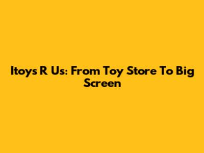 Itoys R Us: From Toy Store To Big Screen