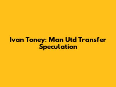 Ivan Toney: Man Utd Transfer Speculation