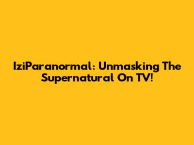 IziParanormal: Unmasking The Supernatural On TV!