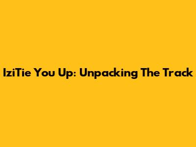 IziTie You Up: Unpacking The Track