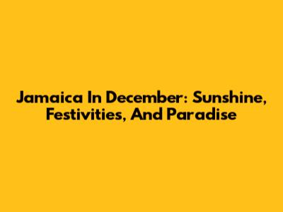 Jamaica In December: Sunshine, Festivities, And Paradise