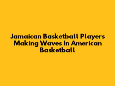 Jamaican Basketball Players Making Waves In American Basketball