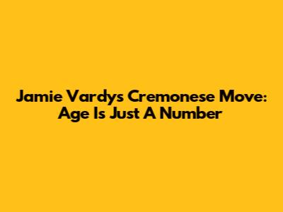 Jamie Vardy's Cremonese Move: Age Is Just A Number