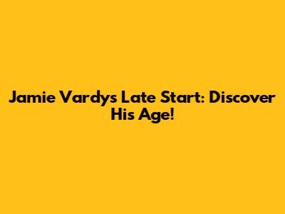 Jamie Vardy's Late Start: Discover His Age!