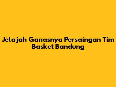 Jelajah Ganasnya Persaingan Tim Basket Bandung