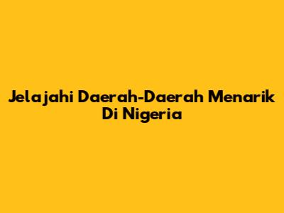 Jelajahi Daerah-Daerah Menarik Di Nigeria