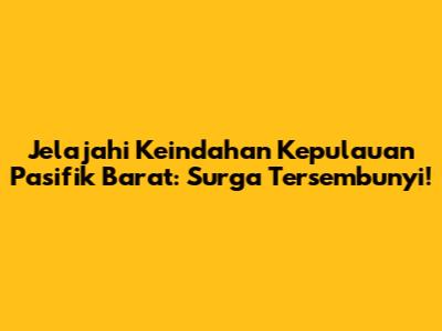 Jelajahi Keindahan Kepulauan Pasifik Barat: Surga Tersembunyi!
