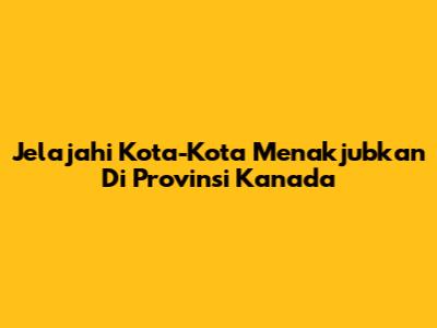 Jelajahi Kota-Kota Menakjubkan Di Provinsi Kanada