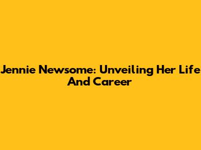Jennie Newsome: Unveiling Her Life And Career
