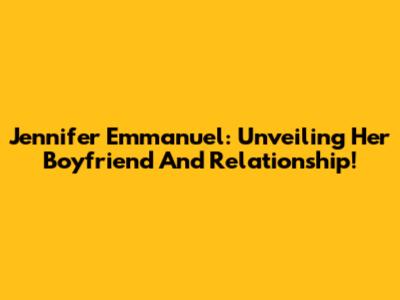 Jennifer Emmanuel: Unveiling Her Boyfriend And Relationship!