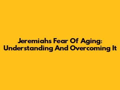 Jeremiah's Fear Of Aging: Understanding And Overcoming It