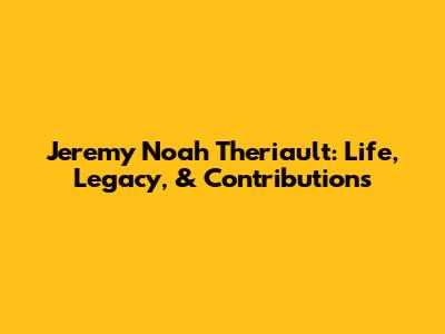 Jeremy Noah Theriault: Life, Legacy, & Contributions