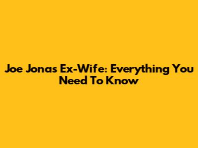 Joe Jonas' Ex-Wife: Everything You Need To Know